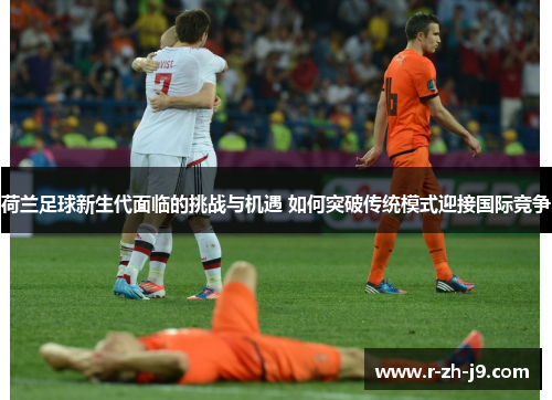 荷兰足球新生代面临的挑战与机遇 如何突破传统模式迎接国际竞争