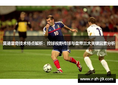 莫德里奇技术特点解析：控球视野传球与盘带三大关键因素分析