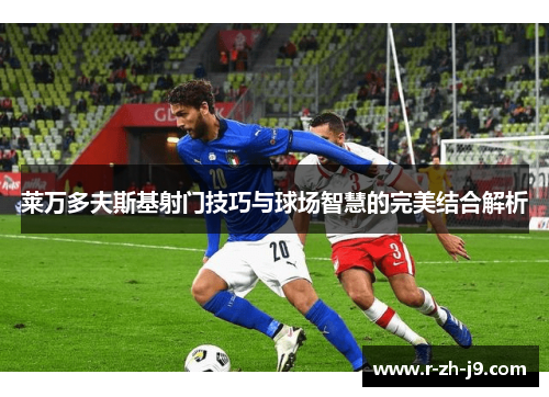 莱万多夫斯基射门技巧与球场智慧的完美结合解析 莱万多夫斯基射门技巧与球场智慧的完美结合解析