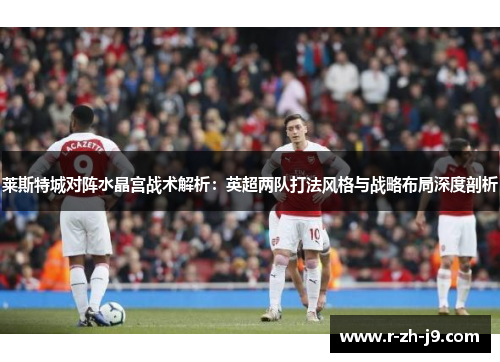 莱斯特城对阵水晶宫战术解析：英超两队打法风格与战略布局深度剖析