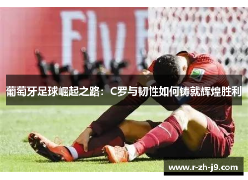 葡萄牙足球崛起之路:C罗与韧性如何铸就辉煌胜利 葡萄牙足球崛起之路:C罗与韧性如何铸就辉煌胜利