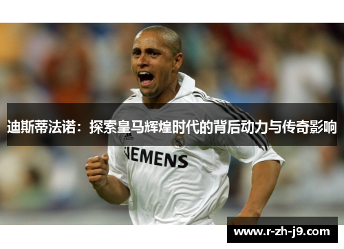 迪斯蒂法诺：探索皇马辉煌时代的背后动力与传奇影响