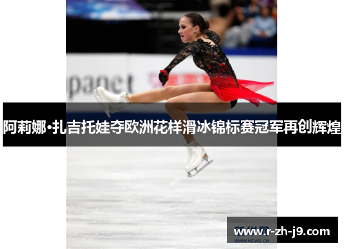 阿莉娜·扎吉托娃夺欧洲花样滑冰锦标赛冠军再创辉煌