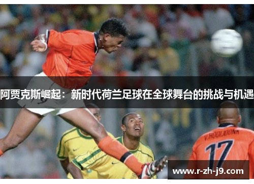 阿贾克斯崛起：新时代荷兰足球在全球舞台的挑战与机遇